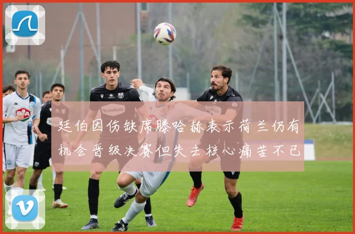 廷伯因伤缺席滕哈赫表示荷兰仍有机会晋级决赛但失去核心痛苦不已