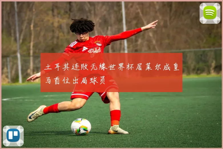 土耳其连败无缘世界杯居莱尔成皇马首位出局球员