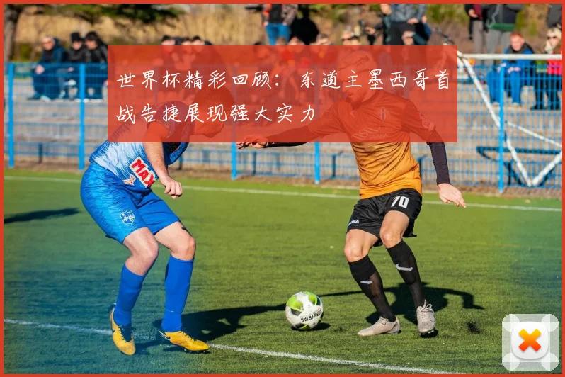 世界杯精彩回顾：东道主墨西哥首战告捷展现强大实力