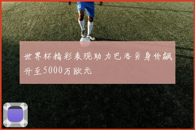 世界杯精彩表现助力巴洛贡身价飙升至5000万欧元