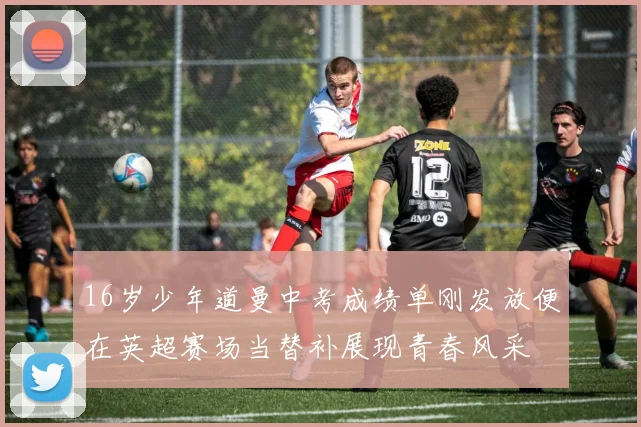 16岁少年道曼中考成绩单刚发放便在英超赛场当替补展现青春风采