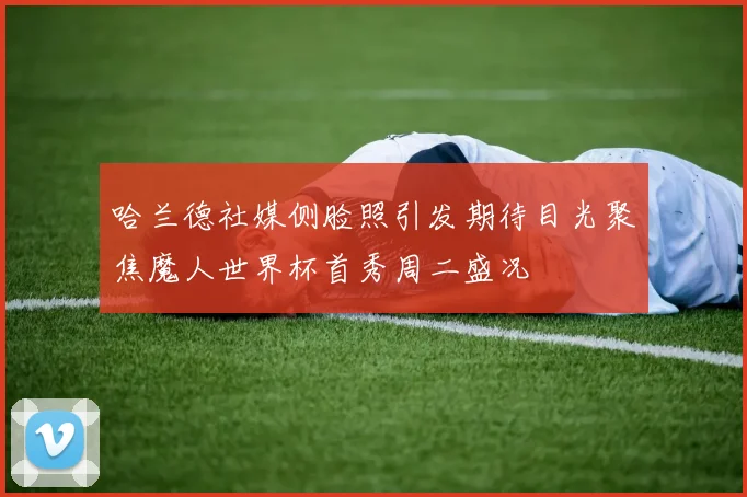 哈兰德社媒侧脸照引发期待目光聚焦魔人世界杯首秀周二盛况