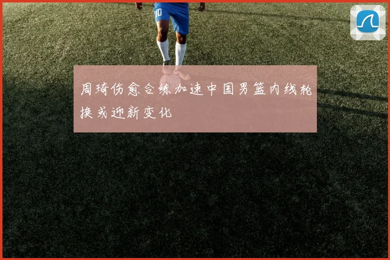 周琦伤愈合练加速中国男篮内线轮换或迎新变化