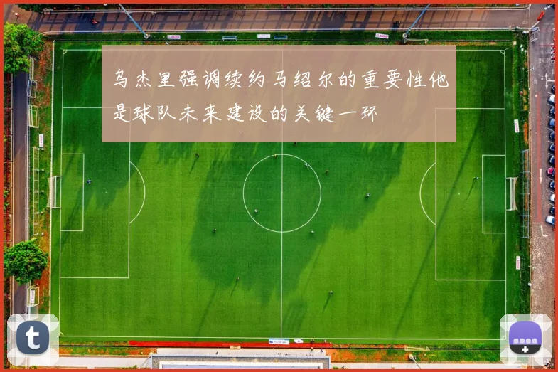 乌杰里强调续约马绍尔的重要性他是球队未来建设的关键一环