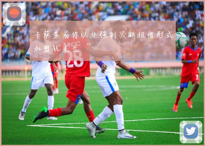 卡萨多或将以非强制买断租借形式加盟AC米兰