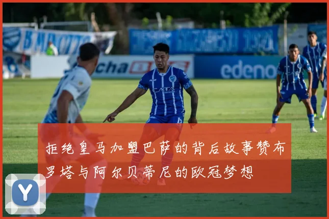拒绝皇马加盟巴萨的背后故事赞布罗塔与阿尔贝蒂尼的欧冠梦想