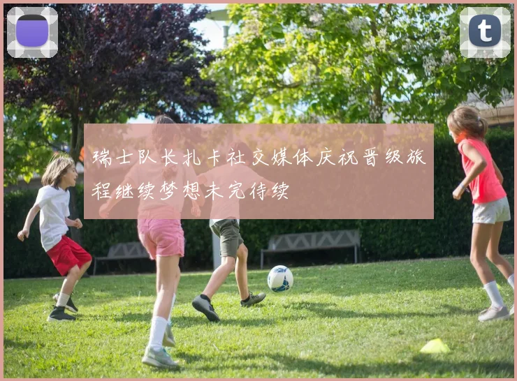 瑞士队长扎卡社交媒体庆祝晋级旅程继续梦想未完待续