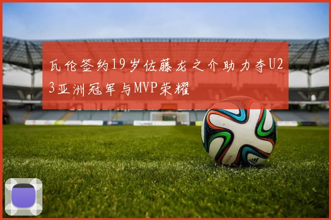 瓦伦签约19岁佐藤龙之介助力夺U23亚洲冠军与MVP荣耀