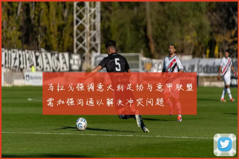 马拉戈强调意大利足协与意甲联盟需加强沟通以解决冲突问题