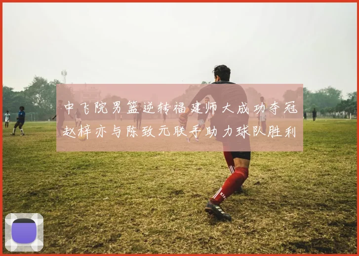 中飞院男篮逆转福建师大成功夺冠赵梓亦与陈致元联手助力球队胜利