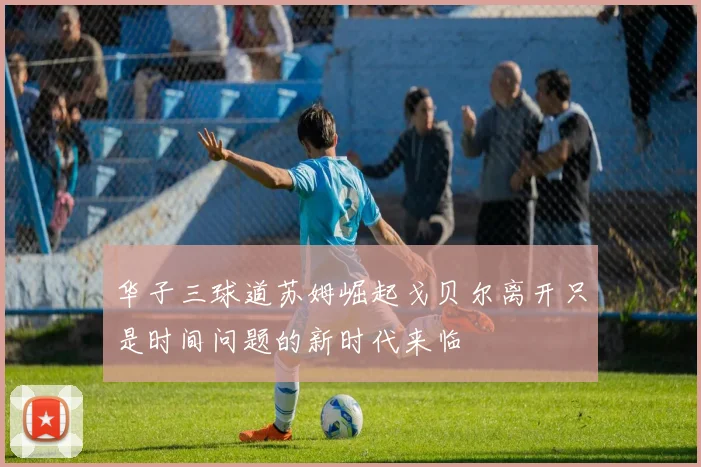华子三球道苏姆崛起戈贝尔离开只是时间问题的新时代来临