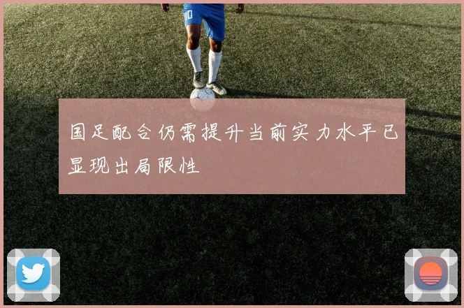 国足配合仍需提升当前实力水平已显现出局限性