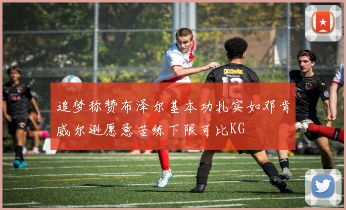 追梦称赞布泽尔基本功扎实如邓肯威尔逊愿意苦练下限可比KG
