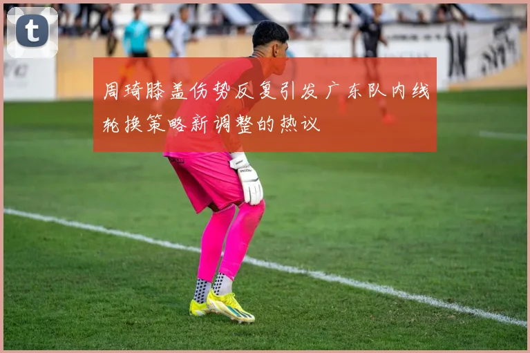 周琦膝盖伤势反复引发广东队内线轮换策略新调整的热议