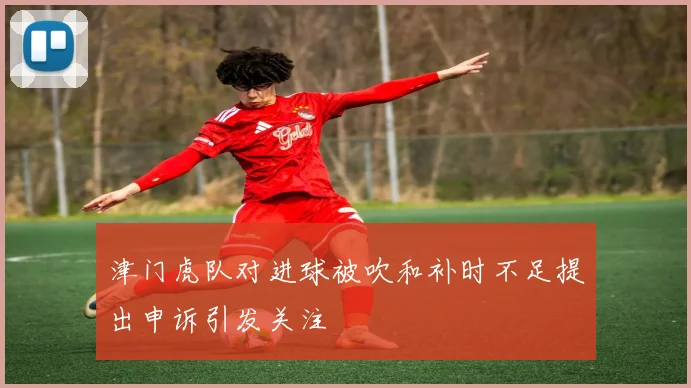 津门虎队对进球被吹和补时不足提出申诉引发关注