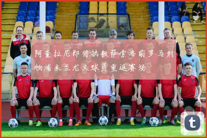阿奎拉尼即将执教萨索洛前罗马利物浦米兰尤文球员重返赛场
