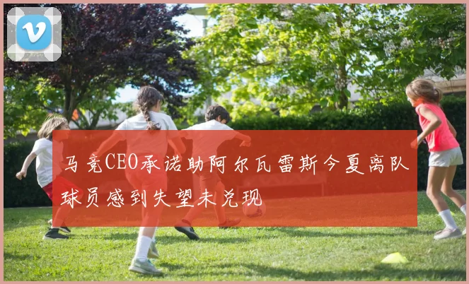 马竞CEO承诺助阿尔瓦雷斯今夏离队球员感到失望未兑现