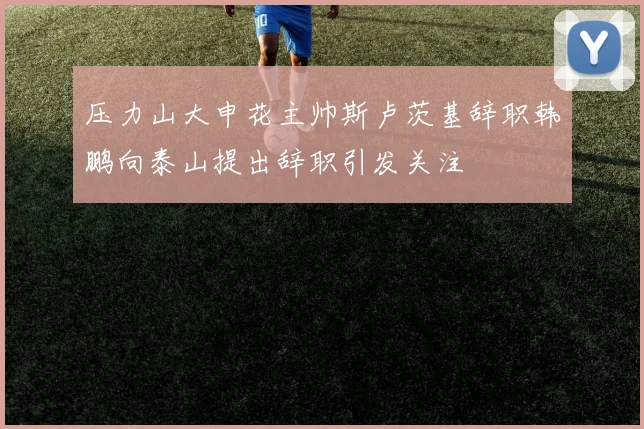 压力山大申花主帅斯卢茨基辞职韩鹏向泰山提出辞职引发关注
